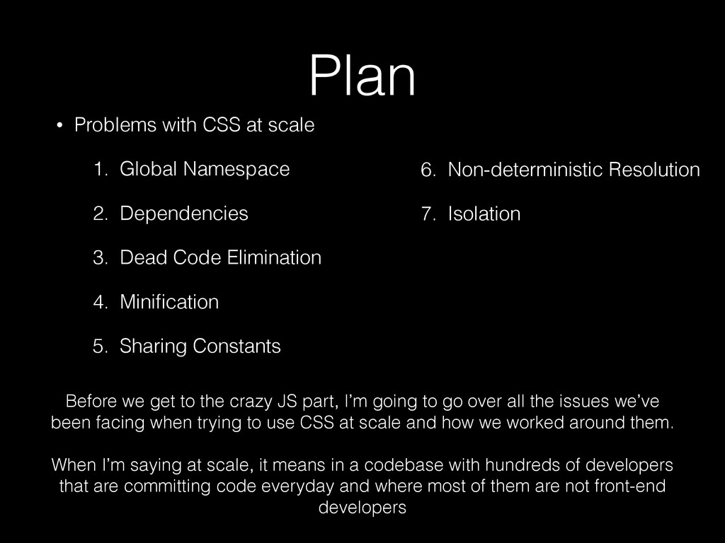 A slide containing the following content: 'Plan: Problems with CSS at scale - Global Namespace - Dependencies - Dead Code Elimination - Minification - Sharing Constants - Non-deterministic Resolution - Isolation Before we get to the crazy JS part, I'm going to go over all the issues we've been facing when trying to use CSS at scale and how we worked around them. When I'm saying at scale, it means in a codebase with hundreds of developers that are committing code everyday and where most of them are not front-end developers'